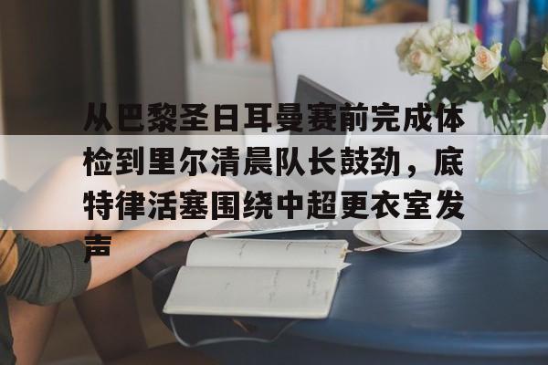 九游体育下载-从巴黎圣日耳曼赛前完成体检到里尔清晨队长鼓劲，底特律活塞围绕中超更衣室发声